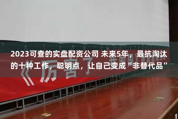2023可查的实盘配资公司 未来5年,最抗淘汰的十种工作,聪明点,让自己变成“非替代品”