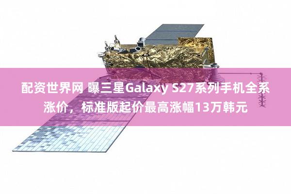 配资世界网 曝三星Galaxy S27系列手机全系涨价，标准版起价最高涨幅13万韩元