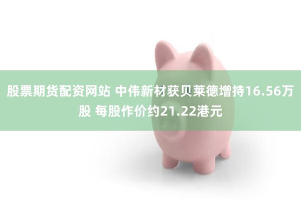 股票期货配资网站 中伟新材获贝莱德增持16.56万股 每股作价约21.22港元