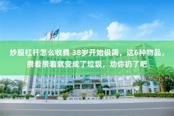 炒股杠杆怎么收费 38岁开始极简，这6种物品，攒着攒着就变成了垃圾，劝你扔了吧