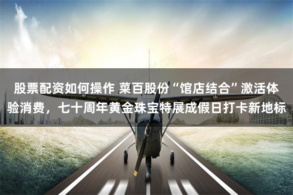 股票配资如何操作 菜百股份“馆店结合”激活体验消费，七十周年黄金珠宝特展成假日打卡新地标