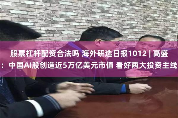 股票杠杆配资合法吗 海外研选日报1012 | 高盛：中国AI股创造近5万亿美元市值 看好两大投资主线