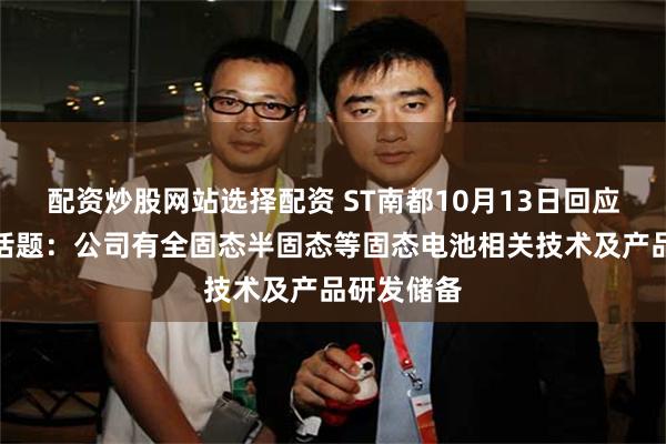 配资炒股网站选择配资 ST南都10月13日回应固态电池话题：公司有全固态半固态等固态电池相关技术及产品研发储备