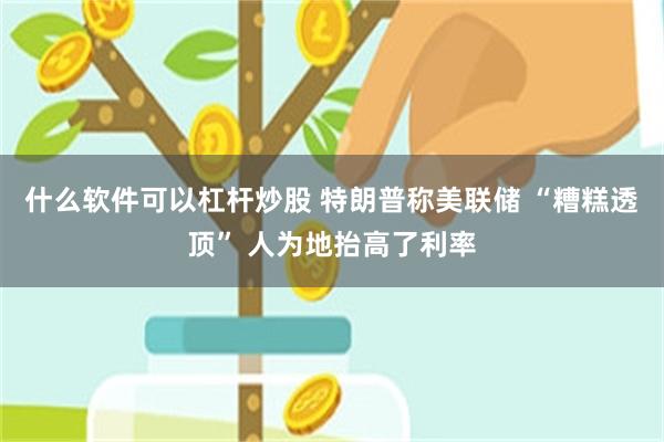 什么软件可以杠杆炒股 特朗普称美联储 “糟糕透顶” 人为地抬高了利率