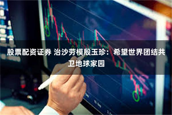 股票配资证券 治沙劳模殷玉珍：希望世界团结共卫地球家园