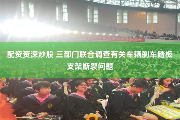 配资资深炒股 三部门联合调查有关车辆刹车踏板支架断裂问题