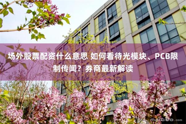 场外股票配资什么意思 如何看待光模块、PCB限制传闻?券商最新解读