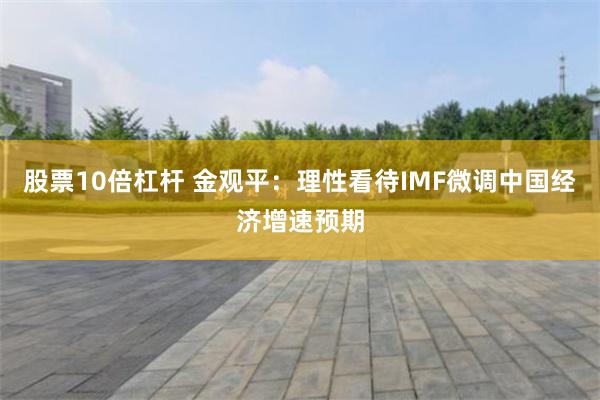 股票10倍杠杆 金观平:理性看待IMF微调中国经济增速预期