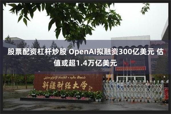 股票配资杠杆炒股 OpenAI拟融资300亿美元 估值或超1.4万亿美元