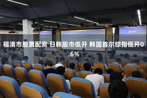 福清市股票配资 日韩股市低开 韩国首尔综指低开0.6%