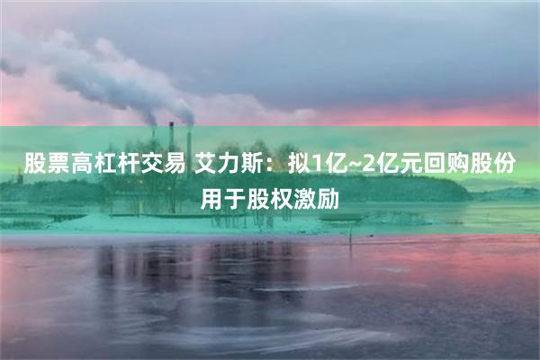股票高杠杆交易 艾力斯：拟1亿~2亿元回购股份用于股权激励