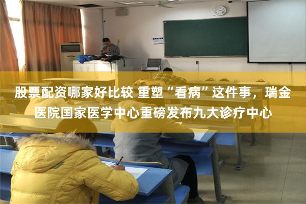 股票配资哪家好比较 重塑“看病”这件事,瑞金医院国家医学中心重磅发布九大诊疗中心