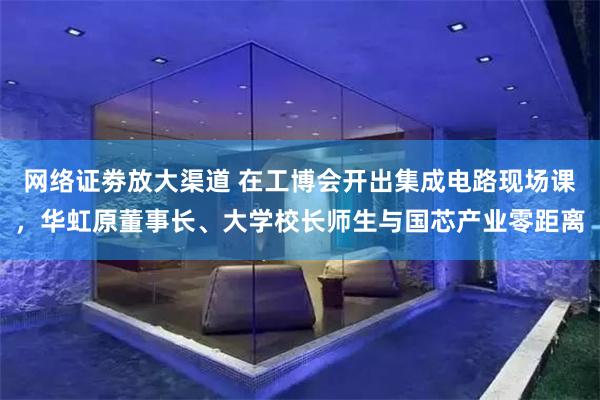 网络证劵放大渠道 在工博会开出集成电路现场课，华虹原董事长、大学校长师生与国芯产业零距离