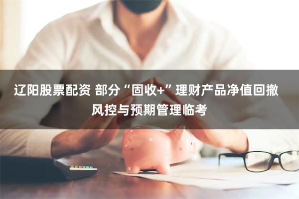 辽阳股票配资 部分“固收+”理财产品净值回撤  风控与预期管理临考